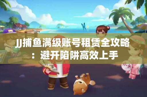 JJ捕鱼满级账号租赁全攻略：避开陷阱高效上手
